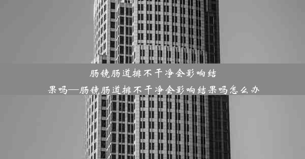 肠镜肠道排不干净会影响结果吗—肠镜肠道排不干净会影响结果吗怎么办