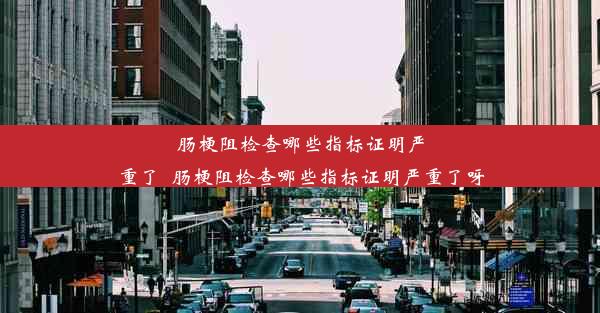 肠梗阻检查哪些指标证明严重了_肠梗阻检查哪些指标证明严重了呀