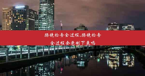 肠镜检查全过程,肠镜检查全过程会录制下来吗