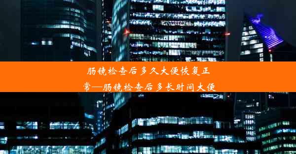 肠镜检查后多久大便恢复正常—肠镜检查后多长时间大便