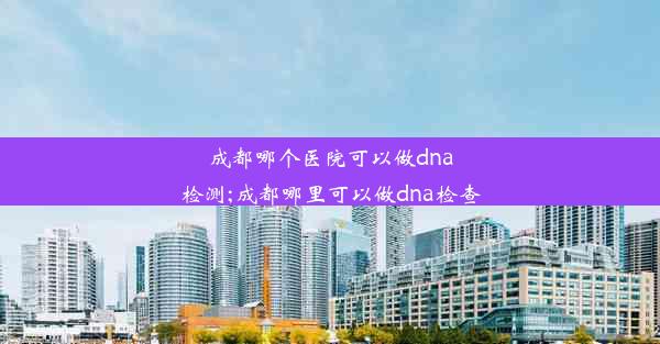 成都哪个医院可以做dna检测;成都哪里可以做dna检查