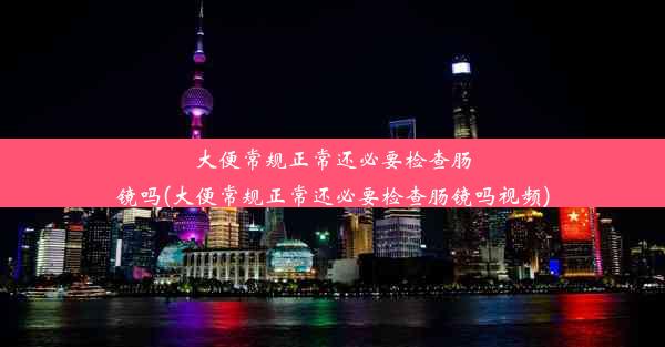 大便常规正常还必要检查肠镜吗(大便常规正常还必要检查肠镜吗视频)