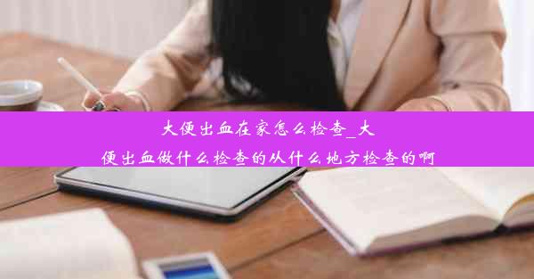 大便出血在家怎么检查_大便出血做什么检查的从什么地方检查的啊