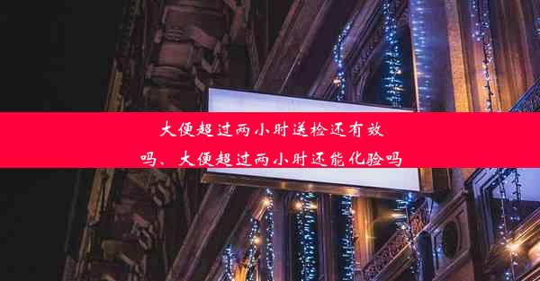 大便超过两小时送检还有效吗、大便超过两小时还能化验吗