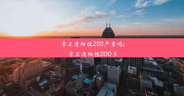 常卫清阳性288严重吗;常卫清阳性800多