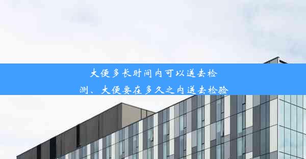 大便多长时间内可以送去检测、大便要在多久之内送去检验