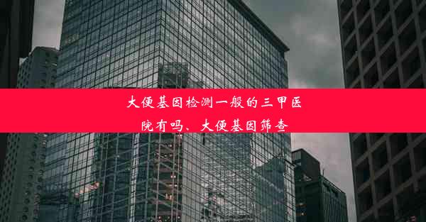 大便基因检测一般的三甲医院有吗、大便基因筛查