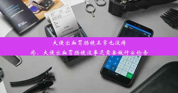 大便出血胃肠镜正常也没痔疮、大便出血胃肠镜没事还需要做什么检查