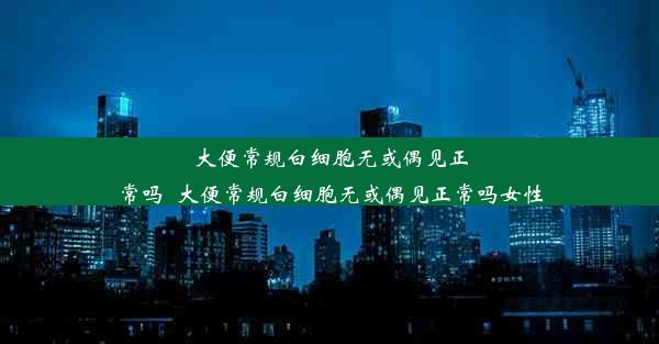 大便常规白细胞无或偶见正常吗_大便常规白细胞无或偶见正常吗女性