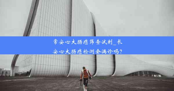 常安心大肠癌筛查试剂_长安心大肠癌检测会漏诊吗？