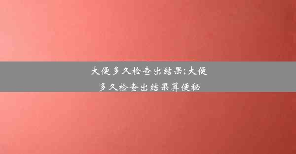 大便多久检查出结果;大便多久检查出结果算便秘