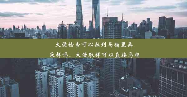 大便检查可以拉到马桶里再采样吗、大便取样可以直接马桶