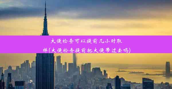 大便检查可以提前几小时取样(大便检查提前把大便带过去吗)