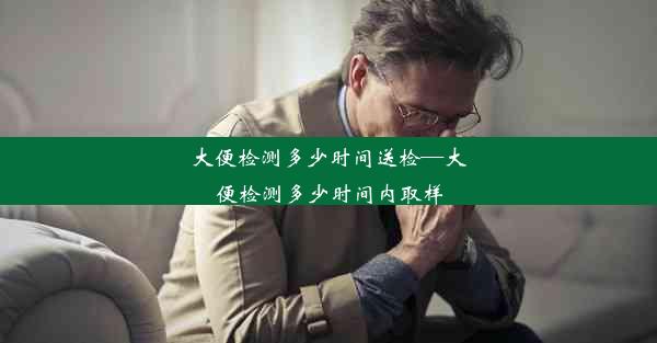 大便检测多少时间送检—大便检测多少时间内取样