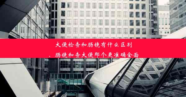 大便检查和肠镜有什么区别、肠镜和查大便那个更准确全面