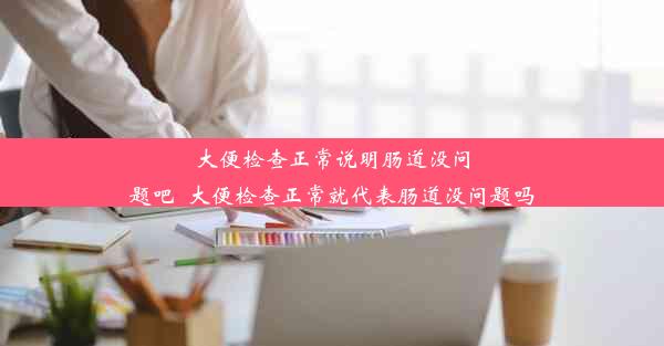 大便检查正常说明肠道没问题吧_大便检查正常就代表肠道没问题吗