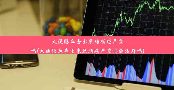 大便隐血查出来结肠癌严重吗(大便隐血查出来结肠癌严重吗能治好吗)