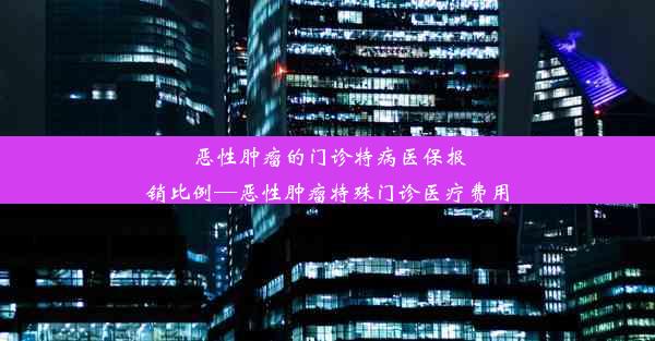 恶性肿瘤的门诊特病医保报销比例—恶性肿瘤特殊门诊医疗费用