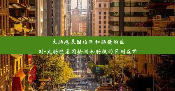 大肠癌基因检测和肠镜的区别-大肠癌基因检测和肠镜的区别在哪