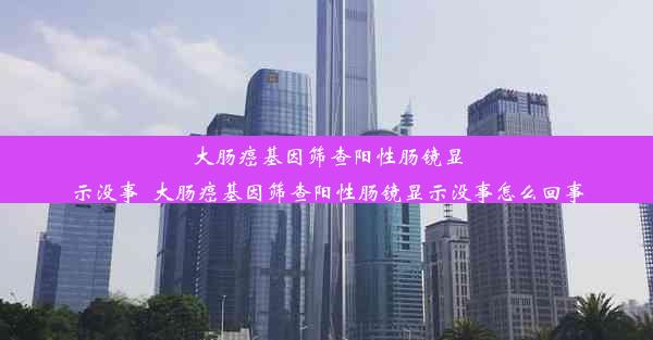 大肠癌基因筛查阳性肠镜显示没事_大肠癌基因筛查阳性肠镜显示没事怎么回事