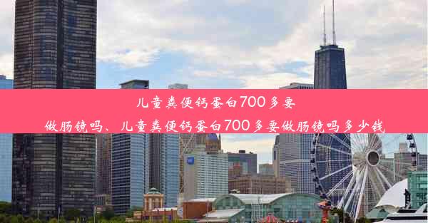 儿童粪便钙蛋白700多要做肠镜吗、儿童粪便钙蛋白700多要做肠镜吗多少钱