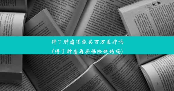 得了肿瘤还能买百万医疗吗(得了肿瘤再买保险赶趟吗)