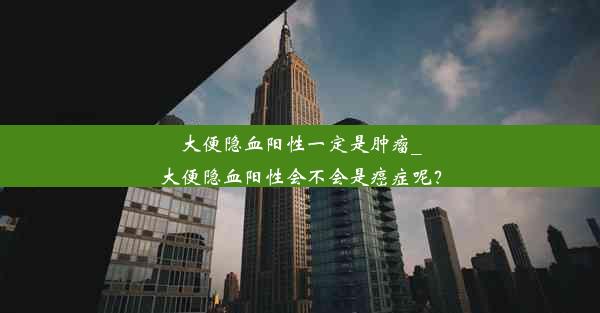 大便隐血阳性一定是肿瘤_大便隐血阳性会不会是癌症呢？