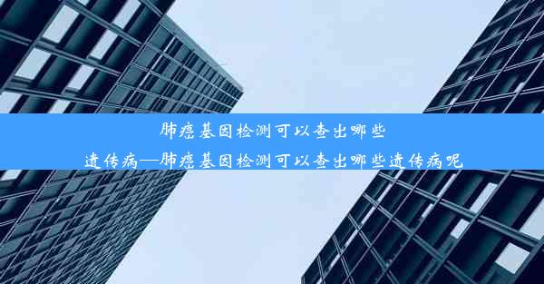 肺癌基因检测可以查出哪些遗传病—肺癌基因检测可以查出哪些遗传病呢