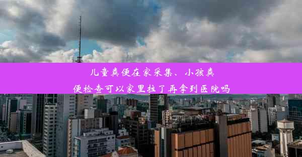 儿童粪便在家采集、小孩粪便检查可以家里拉了再拿到医院吗