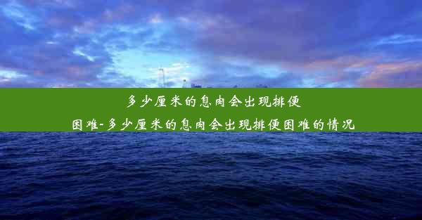 多少厘米的息肉会出现排便困难-多少厘米的息肉会出现排便困难的情况