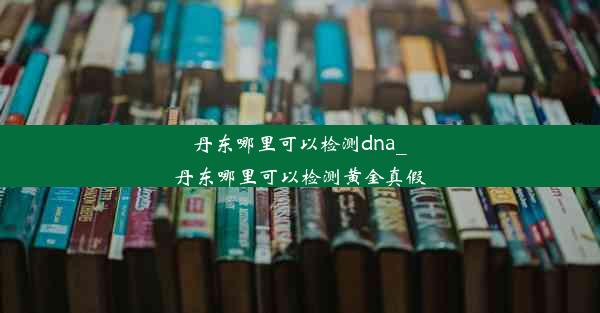 丹东哪里可以检测dna_丹东哪里可以检测黄金真假