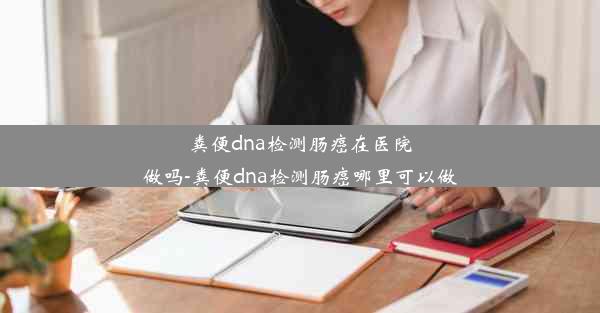 粪便dna检测肠癌在医院做吗-粪便dna检测肠癌哪里可以做