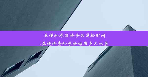 粪便和尿液检查的送检时间;粪便检查和尿检结果多久出来