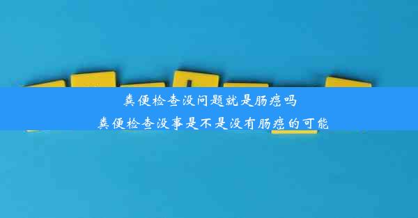 粪便检查没问题就是肠癌吗_粪便检查没事是不是没有肠癌的可能