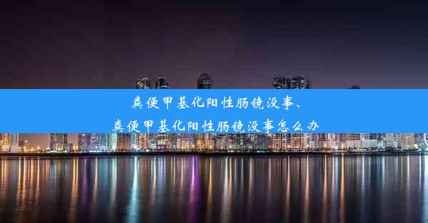 粪便甲基化阳性肠镜没事、粪便甲基化阳性肠镜没事怎么办