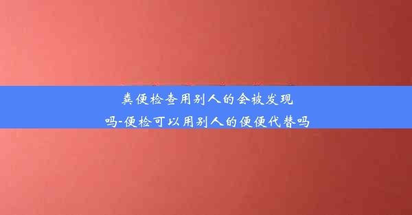 粪便检查用别人的会被发现吗-便检可以用别人的便便代替吗